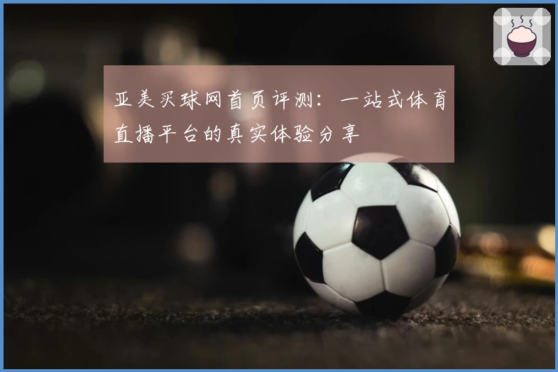 亚美买球网首页评测：一站式体育直播平台的真实体验分享