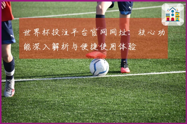 世界杯投注平台官网网址：核心功能深入解析与便捷使用体验