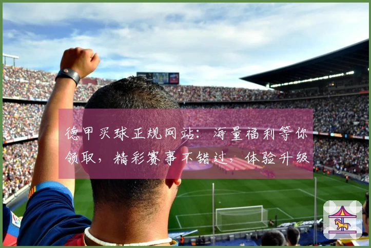 德甲买球正规网站：海量福利等你领取，精彩赛事不错过，体验升级！