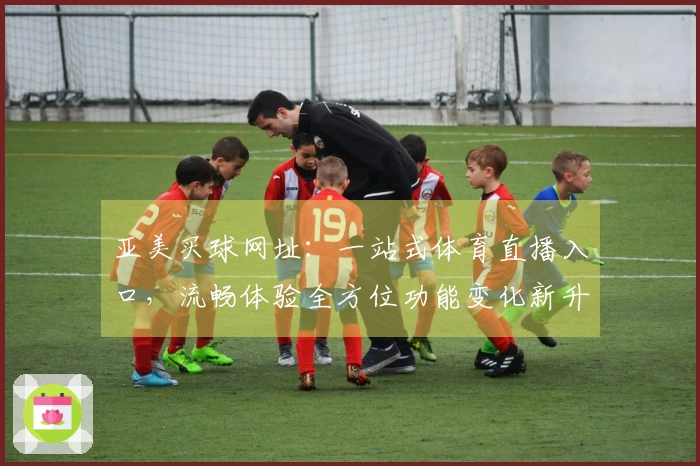 亚美买球网址:一站式体育直播入口,流畅体验全方位功能变化新升级